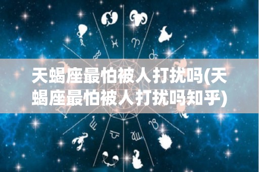 天蝎座最怕被人打扰吗(天蝎座最怕被人打扰吗知乎)