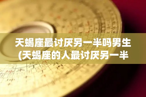 天蝎座最讨厌另一半吗男生(天蝎座的人最讨厌另一半的什么)