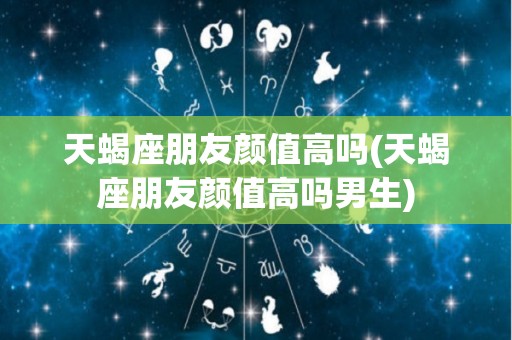 天蝎座朋友颜值高吗(天蝎座朋友颜值高吗男生)
