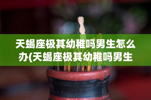天蝎座极其幼稚吗男生怎么办(天蝎座极其幼稚吗男生怎么办呢)