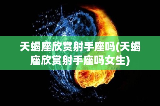 天蝎座欣赏射手座吗(天蝎座欣赏射手座吗女生)