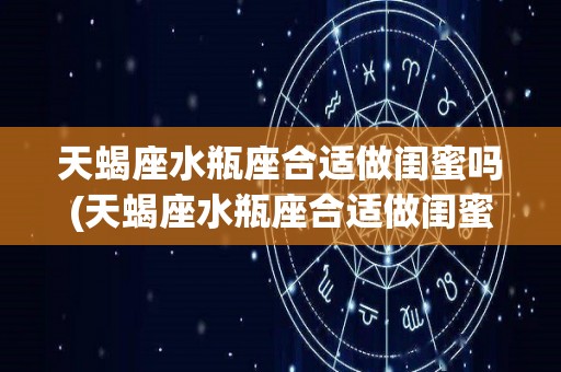 天蝎座水瓶座合适做闺蜜吗(天蝎座水瓶座合适做闺蜜吗女生)