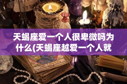 天蝎座爱一个人很卑微吗为什么(天蝎座越爱一个人就会越伤一个人吗)