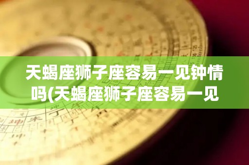 天蝎座狮子座容易一见钟情吗(天蝎座狮子座容易一见钟情吗女生)