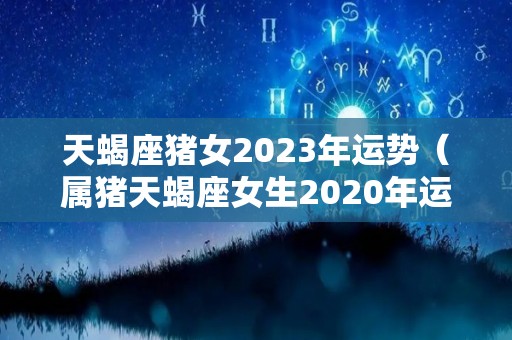 天蝎座猪女2023年运势（属猪天蝎座女生2020年运势）