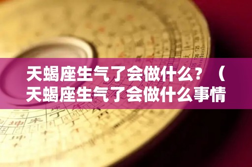 天蝎座生气了会做什么？（天蝎座生气了会做什么事情）