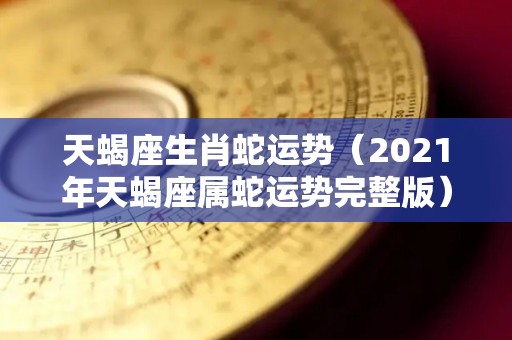 天蝎座生肖蛇运势（2021年天蝎座属蛇运势完整版）