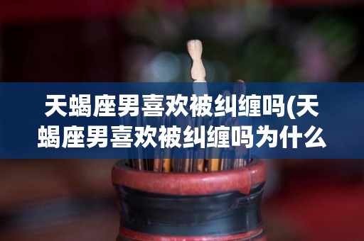 天蝎座男喜欢被纠缠吗(天蝎座男喜欢被纠缠吗为什么)
