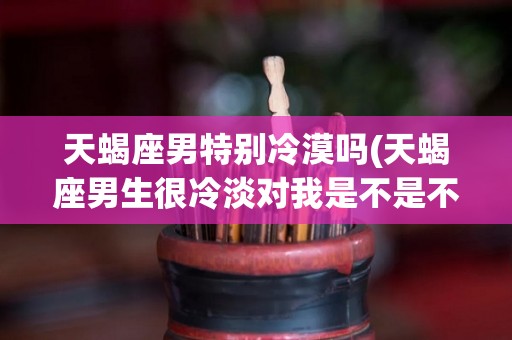 天蝎座男特别冷漠吗(天蝎座男生很冷淡对我是不是不喜欢我)