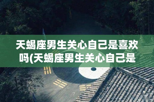 天蝎座男生关心自己是喜欢吗(天蝎座男生关心自己是喜欢吗知乎)