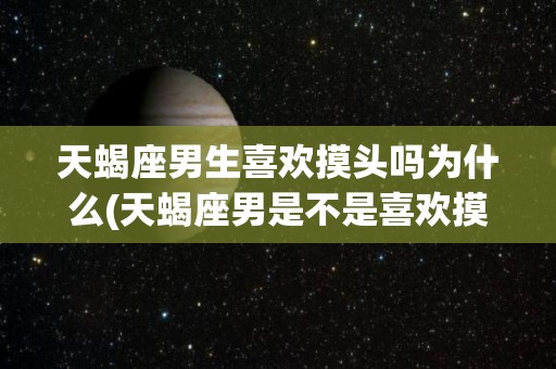 天蝎座男生喜欢摸头吗为什么(天蝎座男是不是喜欢摸头杀)