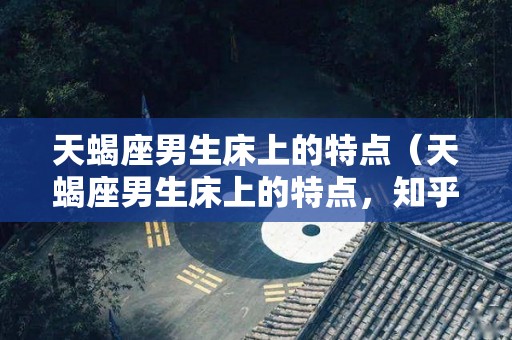 天蝎座男生床上的特点（天蝎座男生床上的特点，知乎）