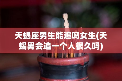 天蝎座男生能追吗女生(天蝎男会追一个人很久吗)