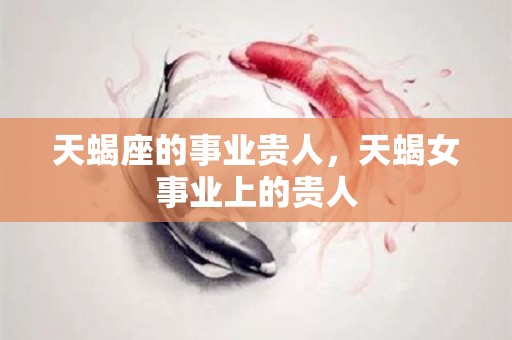 天蝎座的事业贵人，天蝎女事业上的贵人