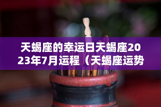 天蝎座的幸运日天蝎座2023年7月运程（天蝎座运势2023年与整体运势）