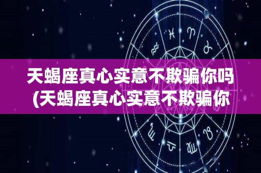 天蝎座真心实意不欺骗你吗(天蝎座真心实意不欺骗你吗为什么)