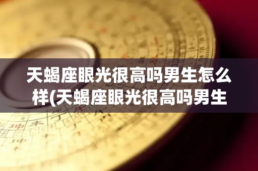 天蝎座眼光很高吗男生怎么样(天蝎座眼光很高吗男生怎么样呢)