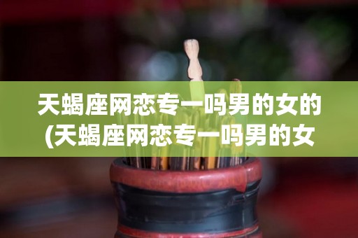天蝎座网恋专一吗男的女的(天蝎座网恋专一吗男的女的都喜欢)