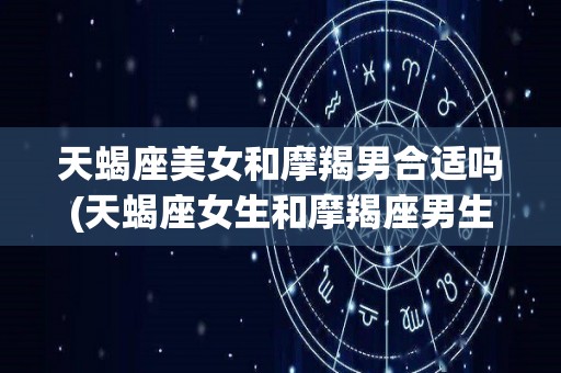 天蝎座美女和摩羯男合适吗(天蝎座女生和摩羯座男生在一起合适吗?)