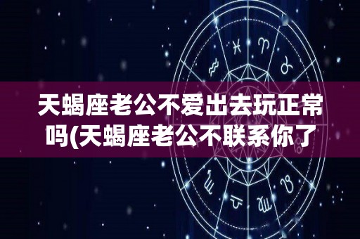 天蝎座老公不爱出去玩正常吗(天蝎座老公不联系你了是不是要离婚)