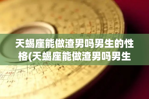 天蝎座能做渣男吗男生的性格(天蝎座能做渣男吗男生的性格是什么)