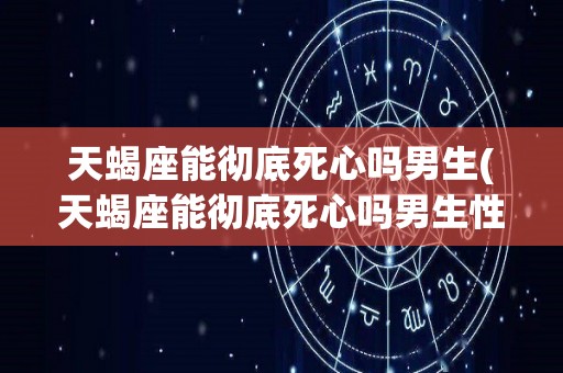 天蝎座能彻底死心吗男生(天蝎座能彻底死心吗男生性格)