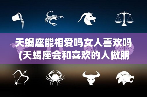 天蝎座能相爱吗女人喜欢吗(天蝎座会和喜欢的人做朋友吗)