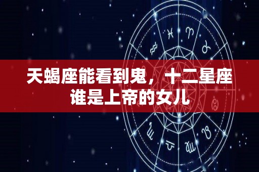 天蝎座能看到鬼，十二星座谁是上帝的女儿