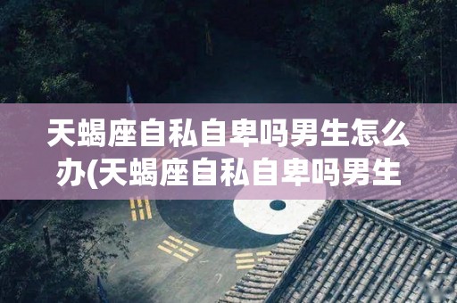 天蝎座自私自卑吗男生怎么办(天蝎座自私自卑吗男生怎么办呢)