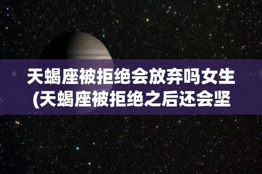 天蝎座被拒绝会放弃吗女生(天蝎座被拒绝之后还会坚持吗)