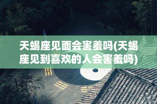 天蝎座见面会害羞吗(天蝎座见到喜欢的人会害羞吗)
