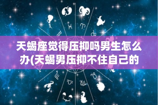 天蝎座觉得压抑吗男生怎么办(天蝎男压抑不住自己的情感爆发)