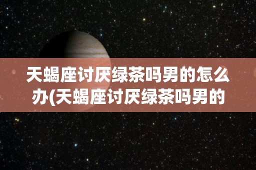 天蝎座讨厌绿茶吗男的怎么办(天蝎座讨厌绿茶吗男的怎么办呢)