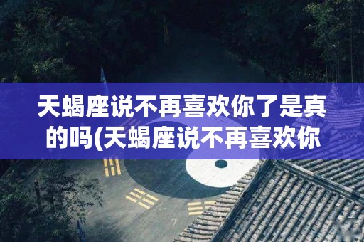 天蝎座说不再喜欢你了是真的吗(天蝎座说不再喜欢你了是真的吗怎么回答)