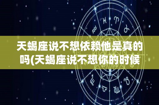 天蝎座说不想依赖他是真的吗(天蝎座说不想你的时候能相信吗)
