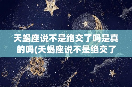天蝎座说不是绝交了吗是真的吗(天蝎座说不是绝交了吗是真的吗吗)