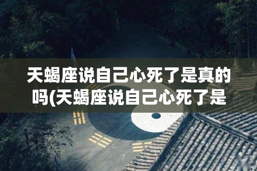 天蝎座说自己心死了是真的吗(天蝎座说自己心死了是真的吗吗)