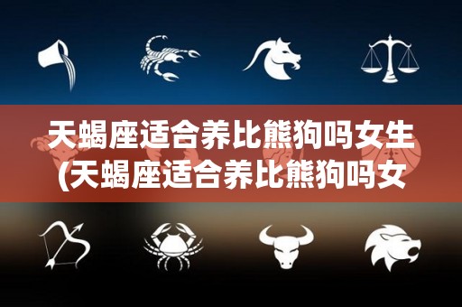 天蝎座适合养比熊狗吗女生(天蝎座适合养比熊狗吗女生)