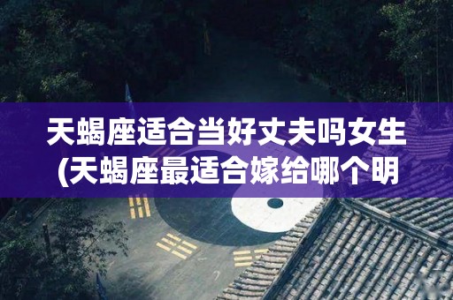 天蝎座适合当好丈夫吗女生(天蝎座最适合嫁给哪个明星老公)
