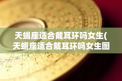 天蝎座适合戴耳环吗女生(天蝎座适合戴耳环吗女生图片)