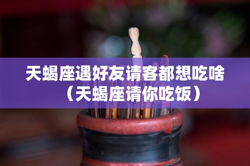 天蝎座遇好友请客都想吃啥（天蝎座请你吃饭）