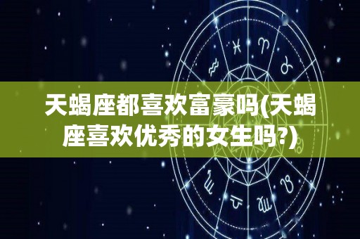 天蝎座都喜欢富豪吗(天蝎座喜欢优秀的女生吗?)