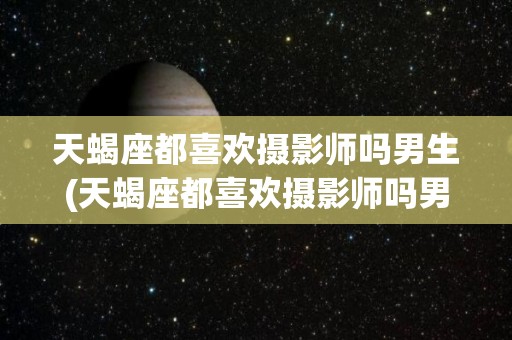 天蝎座都喜欢摄影师吗男生(天蝎座都喜欢摄影师吗男生知乎)