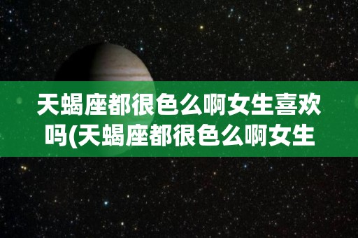天蝎座都很色么啊女生喜欢吗(天蝎座都很色么啊女生喜欢吗男生)