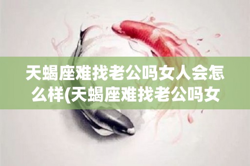 天蝎座难找老公吗女人会怎么样(天蝎座难找老公吗女人会怎么样呢)
