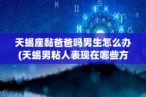 天蝎座黏爸爸吗男生怎么办(天蝎男粘人表现在哪些方面?)