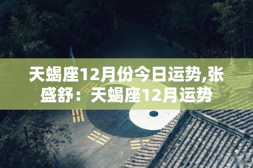 天蝎座12月份今日运势,张盛舒：天蝎座12月运势