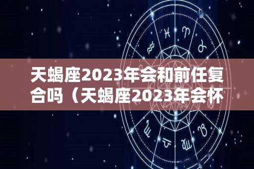天蝎座2023年会和前任复合吗（天蝎座2023年会怀孕吗）