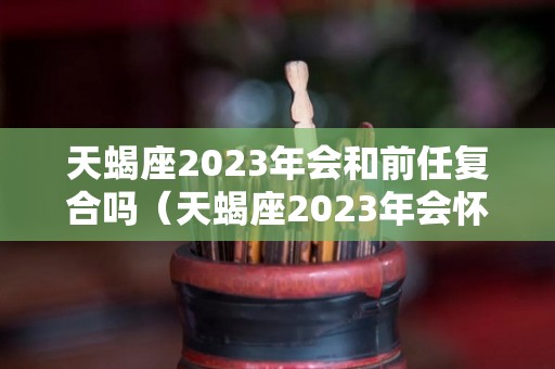 天蝎座2023年会和前任复合吗（天蝎座2023年会怀孕吗）