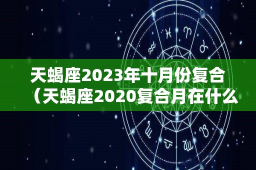 天蝎座2023年十月份复合（天蝎座2020复合月在什么时候）